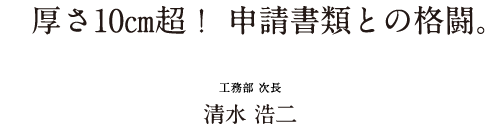 厚さ10㎝超！ 申請書類との格闘。 工務部 次長 清水 浩二