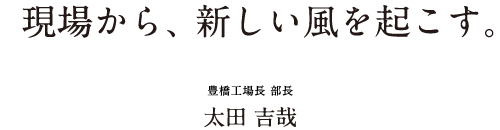 現場から、 新しい風を起こす。 豊橋工場長 部長 太田 吉哉