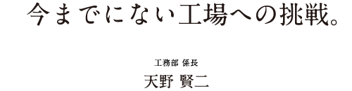 今までにない工場への挑戦。 工務部 係長 天野 賢二