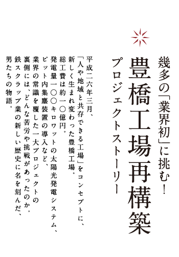 幾多の「業界初」に挑む！豊橋工場再構築プロジェクトストーリー平成二六年三月、「人や地域と共存できる工場」をコンセプトに、新しく生まれ変わった豊橋工場。総工費は約一○億円。発電量一○○キロワットの太陽光発電システム、ピット内集塵装置の導入など、業界の常識を覆した一大プロジェクトの裏側には、どんな苦労や挑戦があったのか。鉄スクラップ業の新しい歴史に名を刻んだ、男たちの物語。