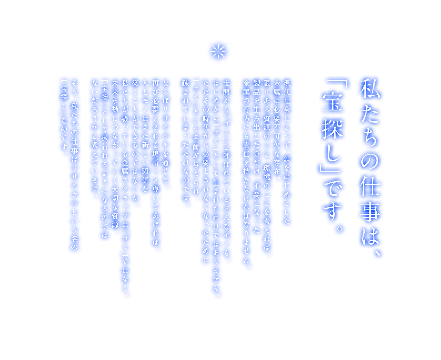 私たちの仕事は、「宝探し」です。現代社会にとって、鉄をはじめとした金属は必要不可欠な存在。限りある資源のこと、環境のことを考えれば、製品を生み出した分だけ、不要となった金属の行方にも責任を持たなければなりません。世間から「ゴミ」と呼ばれているどんなモノも、はじめから「ゴミ」として生まれたわけではありません。ただその時代から必要とされなくなったために「ゴミ」という名前が与えられ、疎まれてしまっただけなのです。ならばリサイクルを通じて、再び必要とされる場所へと導いてあげれば、人とモノはまた新しい関係を築くことができるのではないか、そもそもゴミは「ゴミ」ではなく、未来永劫につながっていく大切な資源、「宝物」として扱われるようになるのではないだろうかと考えています。そう、私たちの仕事はリサイクルという名の「宝探し」なのです。
