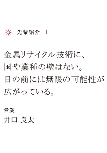 先輩紹介1 金属リサイクル技術に、国や業種の壁はない。目の前には無限の可能性が広がっている。 営業 井口 良太