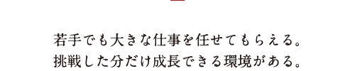若手でも大きな仕事を任せてもらえる。挑戦した分だけ成長できる環境がある。