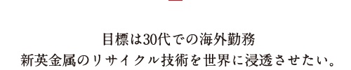 目標は30代での海外勤務新英金属のリサイクル技術を世界に浸透させたい。