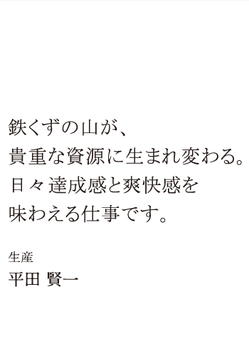 先輩紹介2 鉄くずの山が、貴重な資源に生まれ変わる。日々達成感と爽快感を味わえる仕事です。 生産 平田 賢一