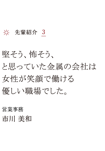 先輩紹介3 堅そう、怖そう、と思っていた金属の会社は女性が笑顔で働ける優しい職場でした。 営業事務 市川 美和
