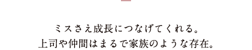 ミスさえ成長につなげてくれる。上司や仲間はまるで家族のような存在。
