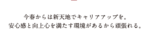 今春からは新天地でキャリアアップを。安心感と向上心を満たす環境があるから頑張れる。
